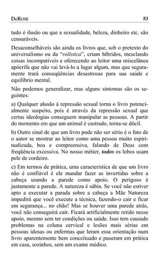 DeROSE                                                    53

tudo é ilusão ou que a sexualidade, beleza, dinheiro etc. são
censuráveis.
Desaconselháveis são ainda os livros que, sob o pretexto do
universalismo ou da “rolística”, criam híbridos, mesclando
coisas incompatíveis e oferecendo ao leitor uma miscelânea
apócrifa que não vai levá-lo a lugar algum, mas que segura-
mente trará conseqüências desastrosas para sua saúde e
equilíbrio mental.
Não podemos generalizar, mas alguns sintomas são os se-
guintes:
a) Qualquer alusão à repressão sexual torna o livro potenci-
almente suspeito, pois é através da repressão sexual que
certas ideologias conseguem manipular as pessoas. A partir
do momento em que um animal é castrado, torna-se dócil.
b) Outro sinal de que um livro pode não ser sério é o fato de
o autor se mostrar ao leitor como uma pessoa muito espiri-
tualizada, boa e compreensiva, falando de Deus com
freqüência excessiva. No nosso métier, todos os lobos usam
pele de cordeiro.
c) Em termos de prática, uma característica de que um livro
não é confiável é ele mandar fazer as invertidas sobre a
cabeça usando a parede como apoio. O perigoso é
justamente a parede. A natureza é sábia. Se você não estiver
apto a executar a parada sobre a cabeça a Mãe Natureza
impedirá que você execute a técnica, fazendo-o cair e ficar
em segurança... no chão! Mas se houver uma parede atrás,
você não conseguirá cair. Ficará artificialmente retido nesse
apoio, mesmo sem ter condições ou saúde. Isso tem causado
problemas na coluna cervical e lesões mais sérias em
pessoas idosas ou enfermas que leram essa orientação num
livro aparentemente bem conceituado e puseram em prática
em casa, sozinhos, sem um exame médico.
 