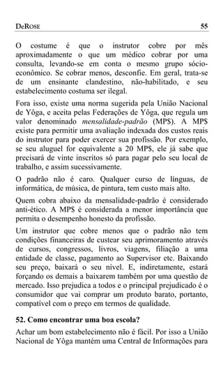 DeROSE                                                    55

O costume é que o instrutor cobre por mês
aproximadamente o que um médico cobrar por uma
consulta, levando-se em conta o mesmo grupo sócio-
econômico. Se cobrar menos, desconfie. Em geral, trata-se
de um ensinante clandestino, não-habilitado, e seu
estabelecimento costuma ser ilegal.
Fora isso, existe uma norma sugerida pela União Nacional
de Yôga, e aceita pelas Federações de Yôga, que regula um
valor denominado mensalidade-padrão (MP$). A MP$
existe para permitir uma avaliação indexada dos custos reais
do instrutor para poder exercer sua profissão. Por exemplo,
se seu aluguel for equivalente a 20 MP$, ele já sabe que
precisará de vinte inscritos só para pagar pelo seu local de
trabalho, e assim sucessivamente.
O padrão não é caro. Qualquer curso de línguas, de
informática, de música, de pintura, tem custo mais alto.
Quem cobra abaixo da mensalidade-padrão é considerado
anti-ético. A MP$ é considerada a menor importância que
permita o desempenho honesto da profissão.
Um instrutor que cobre menos que o padrão não tem
condições financeiras de custear seu aprimoramento através
de cursos, congressos, livros, viagens, filiação a uma
entidade de classe, pagamento ao Supervisor etc. Baixando
seu preço, baixará o seu nível. E, indiretamente, estará
forçando os demais a baixarem também por uma questão de
mercado. Isso prejudica a todos e o principal prejudicado é o
consumidor que vai comprar um produto barato, portanto,
compatível com o preço em termos de qualidade.

52. Como encontrar uma boa escola?
Achar um bom estabelecimento não é fácil. Por isso a União
Nacional de Yôga mantém uma Central de Informações para
 