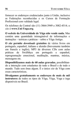 56                                       TUDO SOBRE YÔGA

fornecer os endereços credenciados junto à União, inclusive
as Federações reconhecidas e os Cursos de Formação
Profissional com validade legal.
Os telefones da Central são (11) 3064-3949 e 3082-4514; o
site é www.Uni-Yoga.org.
O website da Universidade de Yôga não vende nada. Mas
contém uma quantidade inimaginável de informações e
instruções – teóricas e práticas – sobre o Yôga Antigo.
O site permite downloads gratuitos de vários livros em
português, espanhol, italiano e alemão (brevemente também
em francês e inglês), MP3 de diversos CDs com aulas
práticas de SwáSthya em português e espanhol,
reprogramação emocional, meditação, mantras, música,
mensagens etc.
Disponibilizamos mais de 60 aulas gravadas, possibilitan-
do a interação com estudantes de todo o Brasil e de todo o
mundo. Tudo sem ônus algum. É o único site de Yôga com
essas características.
Divulgamos gratuitamente os endereços de mais de mil
instrutores de todos os tipos de Yôga, Yóga, Yoga e ioga
disponíveis no Brasil.
 
