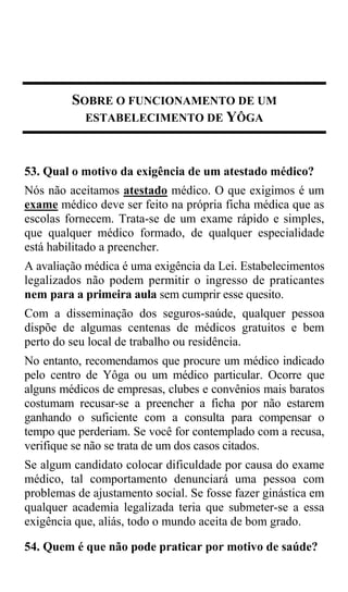 SOBRE O FUNCIONAMENTO DE UM
           ESTABELECIMENTO DE YÔGA



53. Qual o motivo da exigência de um atestado médico?
Nós não aceitamos atestado médico. O que exigimos é um
exame médico deve ser feito na própria ficha médica que as
escolas fornecem. Trata-se de um exame rápido e simples,
que qualquer médico formado, de qualquer especialidade
está habilitado a preencher.
A avaliação médica é uma exigência da Lei. Estabelecimentos
legalizados não podem permitir o ingresso de praticantes
nem para a primeira aula sem cumprir esse quesito.
Com a disseminação dos seguros-saúde, qualquer pessoa
dispõe de algumas centenas de médicos gratuitos e bem
perto do seu local de trabalho ou residência.
No entanto, recomendamos que procure um médico indicado
pelo centro de Yôga ou um médico particular. Ocorre que
alguns médicos de empresas, clubes e convênios mais baratos
costumam recusar-se a preencher a ficha por não estarem
ganhando o suficiente com a consulta para compensar o
tempo que perderiam. Se você for contemplado com a recusa,
verifique se não se trata de um dos casos citados.
Se algum candidato colocar dificuldade por causa do exame
médico, tal comportamento denunciará uma pessoa com
problemas de ajustamento social. Se fosse fazer ginástica em
qualquer academia legalizada teria que submeter-se a essa
exigência que, aliás, todo o mundo aceita de bom grado.

54. Quem é que não pode praticar por motivo de saúde?
 
