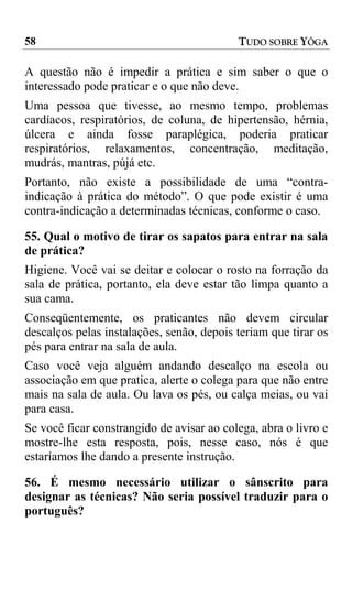 58                                         TUDO SOBRE YÔGA

A questão não é impedir a prática e sim saber o que o
interessado pode praticar e o que não deve.
Uma pessoa que tivesse, ao mesmo tempo, problemas
cardíacos, respiratórios, de coluna, de hipertensão, hérnia,
úlcera e ainda fosse paraplégica, poderia praticar
respiratórios, relaxamentos, concentração, meditação,
mudrás, mantras, pújá etc.
Portanto, não existe a possibilidade de uma “contra-
indicação à prática do método”. O que pode existir é uma
contra-indicação a determinadas técnicas, conforme o caso.

55. Qual o motivo de tirar os sapatos para entrar na sala
de prática?
Higiene. Você vai se deitar e colocar o rosto na forração da
sala de prática, portanto, ela deve estar tão limpa quanto a
sua cama.
Conseqüentemente, os praticantes não devem circular
descalços pelas instalações, senão, depois teriam que tirar os
pés para entrar na sala de aula.
Caso você veja alguém andando descalço na escola ou
associação em que pratica, alerte o colega para que não entre
mais na sala de aula. Ou lava os pés, ou calça meias, ou vai
para casa.
Se você ficar constrangido de avisar ao colega, abra o livro e
mostre-lhe esta resposta, pois, nesse caso, nós é que
estaríamos lhe dando a presente instrução.

56. É mesmo necessário utilizar o sânscrito para
designar as técnicas? Não seria possível traduzir para o
português?
 