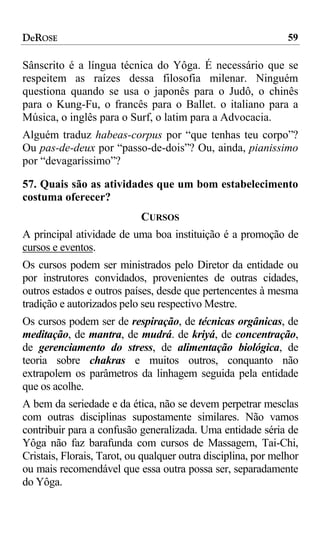 DeROSE                                                         59

Sânscrito é a língua técnica do Yôga. É necessário que se
respeitem as raízes dessa filosofia milenar. Ninguém
questiona quando se usa o japonês para o Judô, o chinês
para o Kung-Fu, o francês para o Ballet. o italiano para a
Música, o inglês para o Surf, o latim para a Advocacia.
Alguém traduz habeas-corpus por “que tenhas teu corpo”?
Ou pas-de-deux por “passo-de-dois”? Ou, ainda, pianissimo
por “devagaríssimo”?

57. Quais são as atividades que um bom estabelecimento
costuma oferecer?
                            CURSOS
A principal atividade de uma boa instituição é a promoção de
cursos e eventos.
Os cursos podem ser ministrados pelo Diretor da entidade ou
por instrutores convidados, provenientes de outras cidades,
outros estados e outros países, desde que pertencentes à mesma
tradição e autorizados pelo seu respectivo Mestre.
Os cursos podem ser de respiração, de técnicas orgânicas, de
meditação, de mantra, de mudrá. de kriyá, de concentração,
de gerenciamento do stress, de alimentação biológica, de
teoria sobre chakras e muitos outros, conquanto não
extrapolem os parâmetros da linhagem seguida pela entidade
que os acolhe.
A bem da seriedade e da ética, não se devem perpetrar mesclas
com outras disciplinas supostamente similares. Não vamos
contribuir para a confusão generalizada. Uma entidade séria de
Yôga não faz barafunda com cursos de Massagem, Tai-Chi,
Cristais, Florais, Tarot, ou qualquer outra disciplina, por melhor
ou mais recomendável que essa outra possa ser, separadamente
do Yôga.
 