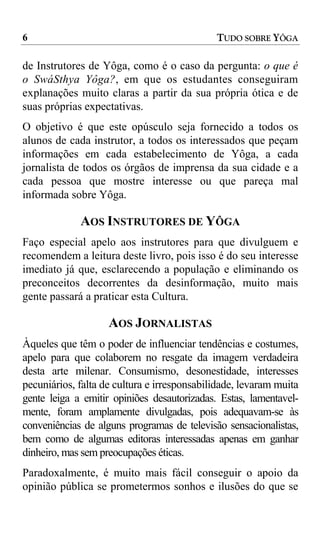 6                                            TUDO SOBRE YÔGA

de Instrutores de Yôga, como é o caso da pergunta: o que é
o SwáSthya Yôga?, em que os estudantes conseguiram
explanações muito claras a partir da sua própria ótica e de
suas próprias expectativas.
O objetivo é que este opúsculo seja fornecido a todos os
alunos de cada instrutor, a todos os interessados que peçam
informações em cada estabelecimento de Yôga, a cada
jornalista de todos os órgãos de imprensa da sua cidade e a
cada pessoa que mostre interesse ou que pareça mal
informada sobre Yôga.

             AOS INSTRUTORES DE YÔGA
Faço especial apelo aos instrutores para que divulguem e
recomendem a leitura deste livro, pois isso é do seu interesse
imediato já que, esclarecendo a população e eliminando os
preconceitos decorrentes da desinformação, muito mais
gente passará a praticar esta Cultura.

                    AOS JORNALISTAS
Àqueles que têm o poder de influenciar tendências e costumes,
apelo para que colaborem no resgate da imagem verdadeira
desta arte milenar. Consumismo, desonestidade, interesses
pecuniários, falta de cultura e irresponsabilidade, levaram muita
gente leiga a emitir opiniões desautorizadas. Estas, lamentavel-
mente, foram amplamente divulgadas, pois adequavam-se às
conveniências de alguns programas de televisão sensacionalistas,
bem como de algumas editoras interessadas apenas em ganhar
dinheiro, mas sem preocupações éticas.
Paradoxalmente, é muito mais fácil conseguir o apoio da
opinião pública se prometermos sonhos e ilusões do que se
 