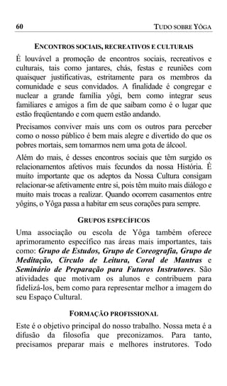 60                                            TUDO SOBRE YÔGA

      ENCONTROS SOCIAIS, RECREATIVOS E CULTURAIS
É louvável a promoção de encontros sociais, recreativos e
culturais, tais como jantares, chás, festas e reuniões com
quaisquer justificativas, estritamente para os membros da
comunidade e seus convidados. A finalidade é congregar e
nuclear a grande família yôgi, bem como integrar seus
familiares e amigos a fim de que saibam como é o lugar que
estão freqüentando e com quem estão andando.
Precisamos conviver mais uns com os outros para perceber
como o nosso público é bem mais alegre e divertido do que os
pobres mortais, sem tomarmos nem uma gota de álcool.
Além do mais, é desses encontros sociais que têm surgido os
relacionamentos afetivos mais fecundos da nossa História. É
muito importante que os adeptos da Nossa Cultura consigam
relacionar-se afetivamente entre si, pois têm muito mais diálogo e
muito mais trocas a realizar. Quando ocorrem casamentos entre
yôgins, o Yôga passa a habitar em seus corações para sempre.

                    GRUPOS ESPECÍFICOS
Uma associação ou escola de Yôga também oferece
aprimoramento específico nas áreas mais importantes, tais
como: Grupo de Estudos, Grupo de Coreografia, Grupo de
Meditação, Círculo de Leitura, Coral de Mantras e
Seminário de Preparação para Futuros Instrutores. São
atividades que motivam os alunos e contribuem para
fidelizá-los, bem como para representar melhor a imagem do
seu Espaço Cultural.

                 FORMAÇÃO PROFISSIONAL
Este é o objetivo principal do nosso trabalho. Nossa meta é a
difusão da filosofia que preconizamos. Para tanto,
precisamos preparar mais e melhores instrutores. Todo
 