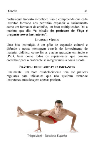 DeROSE                                                    61

profissional honesto reconhece isso e compreende que cada
instrutor formado nos permitirá expandir o ensinamento
como um formador de opinião, um fator multiplicador. Daí a
máxima que diz: “a missão do professor de Yôga é
preparar novos instrutores”.
                     LIVROS E VÍDEOS
Uma boa instituição é um pólo de expansão cultural e
difunde a nossa mensagem através do fornecimento de
material didático, como livros e aulas gravadas em áudio e
DVD, bem como todos os suprimentos que possam
contribuir para o praticante se integrar mais à nossa escola.

         PRÁTICAS REGULARES PARA INICIANTES
Finalmente, um bom estabelecimento tem até práticas
regulares para iniciantes que não queiram tornar-se
instrutores, mas desejem apenas praticar.




               Thiago Massi – Barcelona, Espanha
 