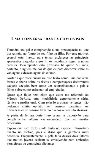 UMA CONVERSA FRANCA COM OS PAIS

Também sou pai e compreendo a sua preocupação no que
diz respeito ao futuro do seu filho ou filha. Por esse motivo,
escrevi este livreto, para tentar esclarecer as principais
apreensões daqueles cujos filhos decidiram seguir a nossa
carreira. Desempenho esta profissão há quase 50 anos,
portanto, ninguém melhor do que eu para discorrer sobre as
vantagens e desvantagens do métier.
Gostaria que você encarasse este texto como uma conversa
franca e aberta sobre os riscos e compensações decorrentes
daquela decisão, bem como um aconselhamento a pais e
filhos sobre como enfrentar tal empreitada.
Quero que fique bem claro que estou me referindo ao
Método DeRose, uma modalidade extremamente séria,
técnica e profissional. Com relação a outras vertentes, não
podemos emitir opinião nem arriscar garantias. As
diferenças entre o nosso trabalho e o dos outros são abissais.
A partir da leitura deste livro estarei à disposição para
complementar algum esclarecimento que se mostre
necessário.
Espero que este texto ajude tanto no aspecto informativo
quanto no afetivo, pois é disso que a garotada mais
necessita. Freqüentemente, é pela falta desses dois fatores
que muitos jovens acabam se envolvendo com amizades
perniciosas ou com seitas aliciantes.
 