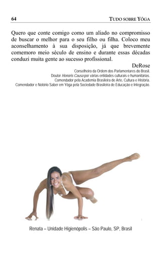 64                                                            TUDO SOBRE YÔGA

Quero que conte comigo como um aliado no compromisso
de buscar o melhor para o seu filho ou filha. Coloco meu
aconselhamento à sua disposição, já que brevemente
comemoro meio século de ensino e durante essas décadas
conduzi muita gente ao sucesso profissional.
                                                  DeRose
                                      Conselheiro da Ordem dos Parlamentares do Brasil.
                       Doutor Honoris Causa por várias entidades culturais e humanitárias.
                         Comendador pela Academia Brasileira de Arte, Cultura e História.
 Comendador e Notório Saber em Yôga pela Sociedade Brasileira de Educação e Integração.




          Renata – Unidade Higienópolis – São Paulo, SP, Brasil
 