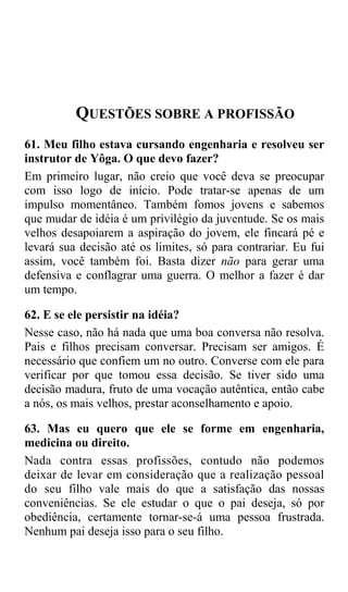 QUESTÕES SOBRE A PROFISSÃO
61. Meu filho estava cursando engenharia e resolveu ser
instrutor de Yôga. O que devo fazer?
Em primeiro lugar, não creio que você deva se preocupar
com isso logo de início. Pode tratar-se apenas de um
impulso momentâneo. Também fomos jovens e sabemos
que mudar de idéia é um privilégio da juventude. Se os mais
velhos desapoiarem a aspiração do jovem, ele fincará pé e
levará sua decisão até os limites, só para contrariar. Eu fui
assim, você também foi. Basta dizer não para gerar uma
defensiva e conflagrar uma guerra. O melhor a fazer é dar
um tempo.

62. E se ele persistir na idéia?
Nesse caso, não há nada que uma boa conversa não resolva.
Pais e filhos precisam conversar. Precisam ser amigos. É
necessário que confiem um no outro. Converse com ele para
verificar por que tomou essa decisão. Se tiver sido uma
decisão madura, fruto de uma vocação autêntica, então cabe
a nós, os mais velhos, prestar aconselhamento e apoio.

63. Mas eu quero que ele se forme em engenharia,
medicina ou direito.
Nada contra essas profissões, contudo não podemos
deixar de levar em consideração que a realização pessoal
do seu filho vale mais do que a satisfação das nossas
conveniências. Se ele estudar o que o pai deseja, só por
obediência, certamente tornar-se-á uma pessoa frustrada.
Nenhum pai deseja isso para o seu filho.
 
