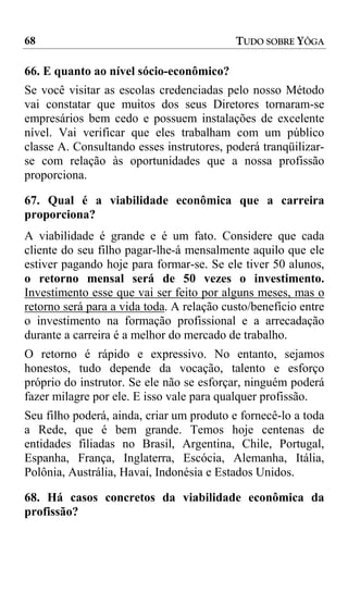 68                                         TUDO SOBRE YÔGA

66. E quanto ao nível sócio-econômico?
Se você visitar as escolas credenciadas pelo nosso Método
vai constatar que muitos dos seus Diretores tornaram-se
empresários bem cedo e possuem instalações de excelente
nível. Vai verificar que eles trabalham com um público
classe A. Consultando esses instrutores, poderá tranqüilizar-
se com relação às oportunidades que a nossa profissão
proporciona.

67. Qual é a viabilidade econômica que a carreira
proporciona?
A viabilidade é grande e é um fato. Considere que cada
cliente do seu filho pagar-lhe-á mensalmente aquilo que ele
estiver pagando hoje para formar-se. Se ele tiver 50 alunos,
o retorno mensal será de 50 vezes o investimento.
Investimento esse que vai ser feito por alguns meses, mas o
retorno será para a vida toda. A relação custo/benefício entre
o investimento na formação profissional e a arrecadação
durante a carreira é a melhor do mercado de trabalho.
O retorno é rápido e expressivo. No entanto, sejamos
honestos, tudo depende da vocação, talento e esforço
próprio do instrutor. Se ele não se esforçar, ninguém poderá
fazer milagre por ele. E isso vale para qualquer profissão.
Seu filho poderá, ainda, criar um produto e fornecê-lo a toda
a Rede, que é bem grande. Temos hoje centenas de
entidades filiadas no Brasil, Argentina, Chile, Portugal,
Espanha, França, Inglaterra, Escócia, Alemanha, Itália,
Polônia, Austrália, Havaí, Indonésia e Estados Unidos.

68. Há casos concretos da viabilidade econômica da
profissão?
 
