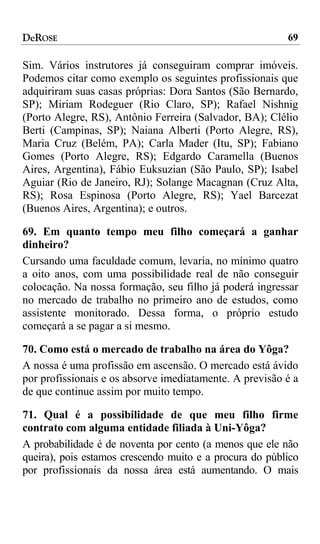 DeROSE                                                   69

Sim. Vários instrutores já conseguiram comprar imóveis.
Podemos citar como exemplo os seguintes profissionais que
adquiriram suas casas próprias: Dora Santos (São Bernardo,
SP); Miriam Rodeguer (Rio Claro, SP); Rafael Nishnig
(Porto Alegre, RS), Antônio Ferreira (Salvador, BA); Clélio
Berti (Campinas, SP); Naiana Alberti (Porto Alegre, RS),
Maria Cruz (Belém, PA); Carla Mader (Itu, SP); Fabiano
Gomes (Porto Alegre, RS); Edgardo Caramella (Buenos
Aires, Argentina), Fábio Euksuzian (São Paulo, SP); Isabel
Aguiar (Rio de Janeiro, RJ); Solange Macagnan (Cruz Alta,
RS); Rosa Espinosa (Porto Alegre, RS); Yael Barcezat
(Buenos Aires, Argentina); e outros.

69. Em quanto tempo meu filho começará a ganhar
dinheiro?
Cursando uma faculdade comum, levaria, no mínimo quatro
a oito anos, com uma possibilidade real de não conseguir
colocação. Na nossa formação, seu filho já poderá ingressar
no mercado de trabalho no primeiro ano de estudos, como
assistente monitorado. Dessa forma, o próprio estudo
começará a se pagar a si mesmo.

70. Como está o mercado de trabalho na área do Yôga?
A nossa é uma profissão em ascensão. O mercado está ávido
por profissionais e os absorve imediatamente. A previsão é a
de que continue assim por muito tempo.

71. Qual é a possibilidade de que meu filho firme
contrato com alguma entidade filiada à Uni-Yôga?
A probabilidade é de noventa por cento (a menos que ele não
queira), pois estamos crescendo muito e a procura do público
por profissionais da nossa área está aumentando. O mais
 