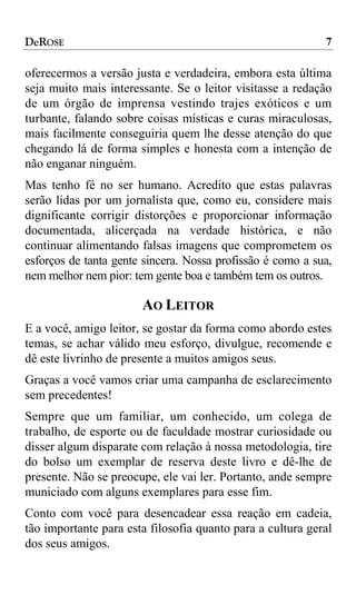 DeROSE                                                      7

oferecermos a versão justa e verdadeira, embora esta última
seja muito mais interessante. Se o leitor visitasse a redação
de um órgão de imprensa vestindo trajes exóticos e um
turbante, falando sobre coisas místicas e curas miraculosas,
mais facilmente conseguiria quem lhe desse atenção do que
chegando lá de forma simples e honesta com a intenção de
não enganar ninguém.
Mas tenho fé no ser humano. Acredito que estas palavras
serão lidas por um jornalista que, como eu, considere mais
dignificante corrigir distorções e proporcionar informação
documentada, alicerçada na verdade histórica, e não
continuar alimentando falsas imagens que comprometem os
esforços de tanta gente sincera. Nossa profissão é como a sua,
nem melhor nem pior: tem gente boa e também tem os outros.

                       AO LEITOR
E a você, amigo leitor, se gostar da forma como abordo estes
temas, se achar válido meu esforço, divulgue, recomende e
dê este livrinho de presente a muitos amigos seus.
Graças a você vamos criar uma campanha de esclarecimento
sem precedentes!
Sempre que um familiar, um conhecido, um colega de
trabalho, de esporte ou de faculdade mostrar curiosidade ou
disser algum disparate com relação à nossa metodologia, tire
do bolso um exemplar de reserva deste livro e dê-lhe de
presente. Não se preocupe, ele vai ler. Portanto, ande sempre
municiado com alguns exemplares para esse fim.
Conto com você para desencadear essa reação em cadeia,
tão importante para esta filosofia quanto para a cultura geral
dos seus amigos.
 