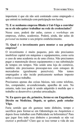 70                                       TUDO SOBRE YÔGA

importante é que ele não será contratado como empregado e
que entrará na instituição com participação nos lucros.

72. E se nenhuma empresa filiada à Uni-Yôga o convidar
ou se ele não quiser trabalhar na rede de credenciados?
Nesse caso, poderá dar aulas, cursos e workshops em
empresas, clubes, academias. Poderá, ainda, dar aulas de
personal ou montar o seu próprio estabelecimento.

73. Qual é o investimento para montar a sua própria
empresa?
O investimento é muito pequeno, pois não precisamos
imobilizar capital em máquinas e equipamentos, como seria
o caso de uma academia ou de uma clínica. Não precisamos
pagar a manutenção desses equipamentos e sua substituição
de tempos em tempos. Não sendo uma loja do comércio,
também não precisamos preocupar-nos com estoques de
mercadorias (geralmente        perecíveis).  Não    temos
empregados e não incide praticamente nenhum imposto
sobre o nosso trabalho.
Precisamos apenas das coisas básicas, tais como telefone,
fax, computador, ar-condicionado, aparelho de som. No
entanto, tudo isso pode ir sendo adquirido à medida que o
trabalho se desenvolve e produz arrecadação.

74. Eu quero que ele, primeiro, forme-se em Engenharia,
Direito ou Medicina. Depois, se quiser, pode estudar
Yôga.
Faria sentido que ele gastasse tanto dinheiro, tempo e
sacrifício para formar-se em Odontologia ou Arquitetura e
depois fosse trabalhar com Publicidade ou Informática? Para
que jogar fora todo esse dinheiro e juventude se não vai
exercer a profissão? Claro que se isso tornar a vida do seu
 
