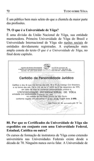 72                                         TUDO SOBRE YÔGA

É um público bem mais seleto do que a clientela da maior parte
das profissões.

79. O que é a Universidade de Yôga?
É uma divisão da União Nacional de Yôga, sua entidade
mantenedora. Primeira Universidade de Yôga do Brasil e
Universidade Internacional de Yôga são razões sociais de
entidades devidamente registradas. A explanação mais
ampla consta do texto O que é a Universidade de Yôga, no
final deste capítulo.




80. Por que os Certificados da Universidade de Yôga são
expedidos em conjunto com uma Universidade Federal,
Estadual, Católica ou outra?
Os cursos de formação de instrutores de Yôga como extensão
universitária nas Universidades Federais existe desde a
década de 70. Ninguém nunca ouviu falar. A Universidade de
 
