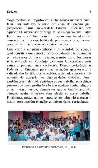 DeROSE                                                        73

Yôga recebeu seu registro em 1994. Nunca ninguém ouviu
falar. Foi instalado o curso de Yôga de terceiro grau
(seqüencial) numa Universidade Estadual, orientado pela
equipe da Universidade de Yôga. Nunca ninguém ouviu falar.
Isso, porque até hoje sempre fizemos um trabalho não
comercial, sem o espalhafato da propaganda cara, da qual
quem vai terminar pagando a conta é o aluno.
Uma vez que ninguém conhecia a Universidade de Yôga, a
qual constituía um conceito novo, decidimos que durante os
primeiros anos do nosso trabalho, a maior parte dos cursos
seria realizada em convênio com uma Universidade mais
antiga e, portanto, mais conhecida. Demos preferência às
Federais e Estaduais para que ninguém questionasse a
validade dos Certificados expedidos, registrados em suas pró-
reitorias de extensão. As Universidades Católicas foram
também escolhidas pela seriedade do seu trabalho, para deixar
patente que nossa profissão não tem nenhum cunho religioso
e, ao mesmo tempo, demonstrar que o Catolicismo não
alimenta nenhuma reserva com relação ao nosso trabalho.
Finalmente, nestes últimos anos, temos admitido associar o
nosso nome também às melhores universidades particulares.




          Instrutores e alunos de Florianópolis, SC, Brasil
 