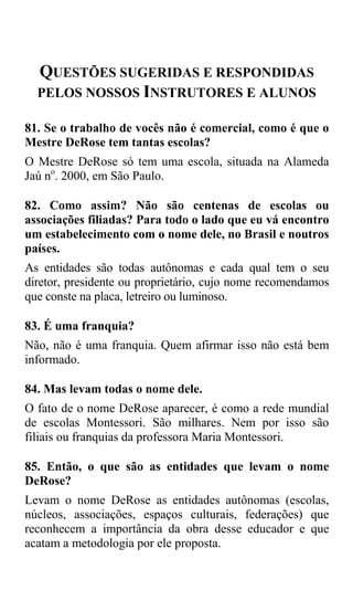 QUESTÕES SUGERIDAS E RESPONDIDAS
  PELOS NOSSOS INSTRUTORES E ALUNOS

81. Se o trabalho de vocês não é comercial, como é que o
Mestre DeRose tem tantas escolas?
O Mestre DeRose só tem uma escola, situada na Alameda
Jaú no. 2000, em São Paulo.

82. Como assim? Não são centenas de escolas ou
associações filiadas? Para todo o lado que eu vá encontro
um estabelecimento com o nome dele, no Brasil e noutros
países.
As entidades são todas autônomas e cada qual tem o seu
diretor, presidente ou proprietário, cujo nome recomendamos
que conste na placa, letreiro ou luminoso.

83. É uma franquia?
Não, não é uma franquia. Quem afirmar isso não está bem
informado.

84. Mas levam todas o nome dele.
O fato de o nome DeRose aparecer, é como a rede mundial
de escolas Montessori. São milhares. Nem por isso são
filiais ou franquias da professora Maria Montessori.

85. Então, o que são as entidades que levam o nome
DeRose?
Levam o nome DeRose as entidades autônomas (escolas,
núcleos, associações, espaços culturais, federações) que
reconhecem a importância da obra desse educador e que
acatam a metodologia por ele proposta.
 