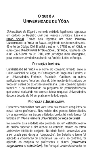 O QUE É A
              UNIVERSIDADE DE YÔGA

Universidade de Yôga é o nome da entidade legalmente registrada
em cartório de Registro Civil das Pessoas Jurídicas. Essa é a
razão social. Temos dois registros: um como PRIMEIRA
UNIVERSIDADE DE YÔGA DO BRASIL, registrada nos termos dos arts.
45 e 46 do Código Civil Brasileiro sob o no. 37959 no 6º. Ofício e
outro como UNIVERSIDADE INTERNACIONAL DE YÔGA, registrada sob
o no. 232.558/94 no 3º. RTD, com jurisdição mais abrangente,
para promover atividades culturais na América Latina e Europa.
                     DEFINIÇÃO JURÍDICA
UNIVERSIDADE DE YÔGA é o nome do convênio firmado entre a
União Nacional de Yôga, as Federações de Yôga dos Estados, e
as Universidades Federais, Estaduais, Católicas ou outras
particulares que o firmarem, visando à formação de instrutores de
Yôga em cursos de extensão universitária. Esse convênio apenas
formaliza e dá continuidade ao programa de profissionalização
que vem se realizando sob a nossa tutela, naquelas Universidades
desde a década de 70 em praticamente todo o país.
                 PROPOSTA E JUSTIFICATIVA
Queremos compartilhar com você uma das maiores conquistas da
nossa classe profissional. Nos moldes das grandes Universidades
Livres que existem na Europa e Estados Unidos há muito tempo, foi
fundada em 1994 a Primeira Universidade de Yôga do Brasil.
Inicialmente esta entidade não pretende ser um estabelecimento
de ensino superior e sim ater-se ao conceito arcaico do termo
universitas: totalidade, conjunto. Na Idade Média, universitas veio
a ser usada para designar “corporação”. Em Bolonha o termo foi
aplicado à corporação de estudantes. Em Paris, ao contrário, foi
aplicado ao conjunto de professores e alunos (universitas
magistrorum et scholarium). Em Portugal, universidade acha-se
 