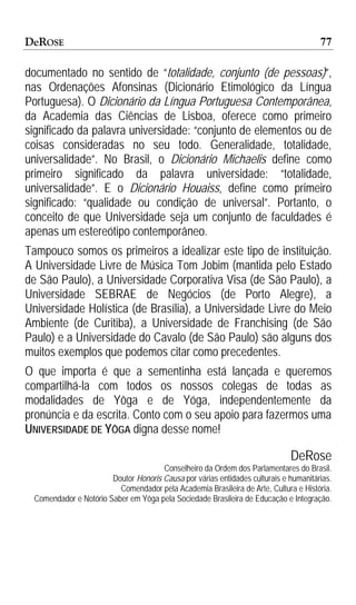 DeROSE                                                                                77

documentado no sentido de “totalidade, conjunto (de pessoas)”,
nas Ordenações Afonsinas (Dicionário Etimológico da Língua
Portuguesa). O Dicionário da Língua Portuguesa Contemporânea,
da Academia das Ciências de Lisboa, oferece como primeiro
significado da palavra universidade: “conjunto de elementos ou de
coisas consideradas no seu todo. Generalidade, totalidade,
universalidade”. No Brasil, o Dicionário Michaelis define como
primeiro significado da palavra universidade: “totalidade,
universalidade”. E o Dicionário Houaiss, define como primeiro
significado: “qualidade ou condição de universal”. Portanto, o
conceito de que Universidade seja um conjunto de faculdades é
apenas um estereótipo contemporâneo.
Tampouco somos os primeiros a idealizar este tipo de instituição.
A Universidade Livre de Música Tom Jobim (mantida pelo Estado
de São Paulo), a Universidade Corporativa Visa (de São Paulo), a
Universidade SEBRAE de Negócios (de Porto Alegre), a
Universidade Holística (de Brasília), a Universidade Livre do Meio
Ambiente (de Curitiba), a Universidade de Franchising (de São
Paulo) e a Universidade do Cavalo (de São Paulo) são alguns dos
muitos exemplos que podemos citar como precedentes.
O que importa é que a sementinha está lançada e queremos
compartilhá-la com todos os nossos colegas de todas as
modalidades de Yôga e de Yóga, independentemente da
pronúncia e da escrita. Conto com o seu apoio para fazermos uma
UNIVERSIDADE DE YÔGA digna desse nome!

                                                                             DeRose
                                      Conselheiro da Ordem dos Parlamentares do Brasil.
                       Doutor Honoris Causa por várias entidades culturais e humanitárias.
                         Comendador pela Academia Brasileira de Arte, Cultura e História.
 Comendador e Notório Saber em Yôga pela Sociedade Brasileira de Educação e Integração.
 