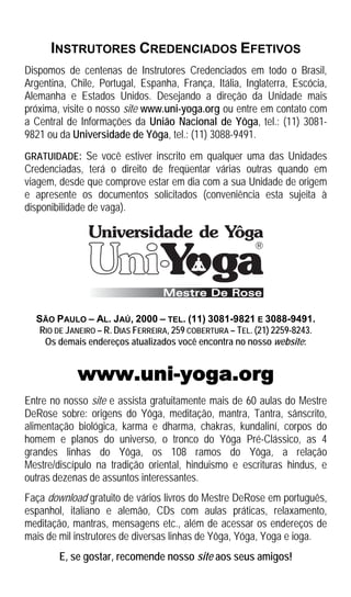 INSTRUTORES CREDENCIADOS EFETIVOS
Dispomos de centenas de Instrutores Credenciados em todo o Brasil,
Argentina, Chile, Portugal, Espanha, França, Itália, Inglaterra, Escócia,
Alemanha e Estados Unidos. Desejando a direção da Unidade mais
próxima, visite o nosso site www.uni-yoga.org ou entre em contato com
a Central de Informações da União Nacional de Yôga, tel.: (11) 3081-
9821 ou da Universidade de Yôga, tel.: (11) 3088-9491.
GRATUIDADE: Se você estiver inscrito em qualquer uma das Unidades
Credenciadas, terá o direito de freqüentar várias outras quando em
viagem, desde que comprove estar em dia com a sua Unidade de origem
e apresente os documentos solicitados (conveniência esta sujeita à
disponibilidade de vaga).




  SÃO PAULO – AL. JAÚ, 2000 – TEL. (11) 3081-9821 E 3088-9491.
   RIO DE JANEIRO – R. DIAS FERREIRA, 259 COBERTURA – TEL. (21) 2259-8243.
    Os demais endereços atualizados você encontra no nosso website:


            www.uni-yoga.org
Entre no nosso site e assista gratuitamente mais de 60 aulas do Mestre
DeRose sobre: origens do Yôga, meditação, mantra, Tantra, sânscrito,
alimentação biológica, karma e dharma, chakras, kundaliní, corpos do
homem e planos do universo, o tronco do Yôga Pré-Clássico, as 4
grandes linhas do Yôga, os 108 ramos do Yôga, a relação
Mestre/discípulo na tradição oriental, hinduismo e escrituras hindus, e
outras dezenas de assuntos interessantes.
Faça download gratuito de vários livros do Mestre DeRose em português,
espanhol, italiano e alemão, CDs com aulas práticas, relaxamento,
meditação, mantras, mensagens etc., além de acessar os endereços de
mais de mil instrutores de diversas linhas de Yôga, Yóga, Yoga e ioga.
        E, se gostar, recomende nosso site aos seus amigos!
 