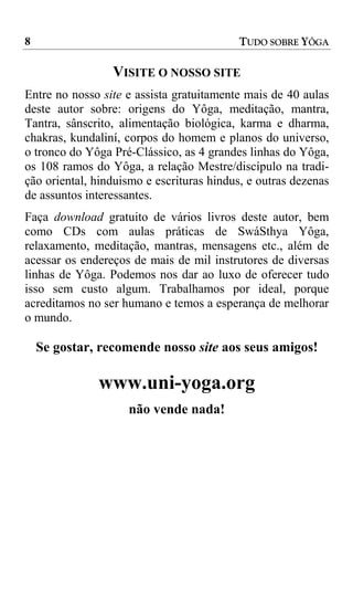 8                                         TUDO SOBRE YÔGA

                 VISITE O NOSSO SITE
Entre no nosso site e assista gratuitamente mais de 40 aulas
deste autor sobre: origens do Yôga, meditação, mantra,
Tantra, sânscrito, alimentação biológica, karma e dharma,
chakras, kundaliní, corpos do homem e planos do universo,
o tronco do Yôga Pré-Clássico, as 4 grandes linhas do Yôga,
os 108 ramos do Yôga, a relação Mestre/discípulo na tradi-
ção oriental, hinduismo e escrituras hindus, e outras dezenas
de assuntos interessantes.
Faça download gratuito de vários livros deste autor, bem
como CDs com aulas práticas de SwáSthya Yôga,
relaxamento, meditação, mantras, mensagens etc., além de
acessar os endereços de mais de mil instrutores de diversas
linhas de Yôga. Podemos nos dar ao luxo de oferecer tudo
isso sem custo algum. Trabalhamos por ideal, porque
acreditamos no ser humano e temos a esperança de melhorar
o mundo.

    Se gostar, recomende nosso site aos seus amigos!

              www.uni-yoga.org
                    não vende nada!
 