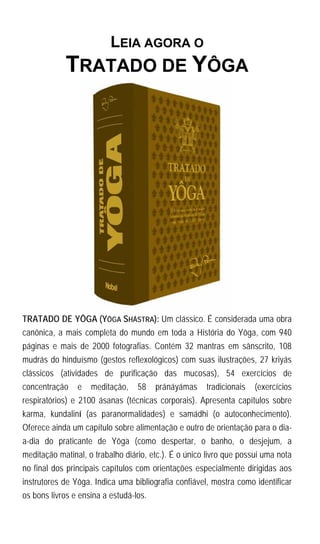 LEIA AGORA O
            TRATADO DE YÔGA




TRATADO DE YÔGA (YÔGA SHÁSTRA): Um clássico. É considerada uma obra
canônica, a mais completa do mundo em toda a História do Yôga, com 940
páginas e mais de 2000 fotografias. Contém 32 mantras em sânscrito, 108
mudrás do hinduísmo (gestos reflexológicos) com suas ilustrações, 27 kriyás
clássicos (atividades de purificação das mucosas), 54 exercícios de
concentração    e   meditação,    58    pránáyámas    tradicionais   (exercícios
respiratórios) e 2100 ásanas (técnicas corporais). Apresenta capítulos sobre
karma, kundaliní (as paranormalidades) e samádhi (o autoconhecimento).
Oferece ainda um capítulo sobre alimentação e outro de orientação para o dia-
a-dia do praticante de Yôga (como despertar, o banho, o desjejum, a
meditação matinal, o trabalho diário, etc.). É o único livro que possui uma nota
no final dos principais capítulos com orientações especialmente dirigidas aos
instrutores de Yôga. Indica uma bibliografia confiável, mostra como identificar
os bons livros e ensina a estudá-los.
 