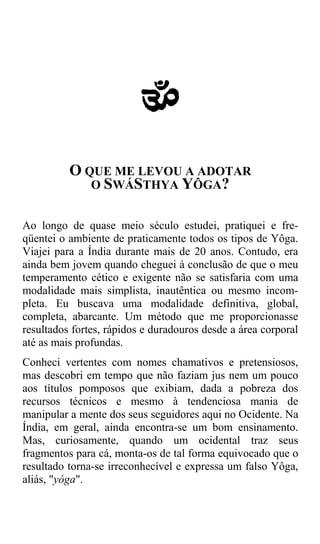 a
          O QUE ME LEVOU A ADOTAR
             O SWÁSTHYA YÔGA?


Ao longo de quase meio século estudei, pratiquei e fre-
qüentei o ambiente de praticamente todos os tipos de Yôga.
Viajei para a Índia durante mais de 20 anos. Contudo, era
ainda bem jovem quando cheguei à conclusão de que o meu
temperamento cético e exigente não se satisfaria com uma
modalidade mais simplista, inautêntica ou mesmo incom-
pleta. Eu buscava uma modalidade definitiva, global,
completa, abarcante. Um método que me proporcionasse
resultados fortes, rápidos e duradouros desde a área corporal
até as mais profundas.
Conheci vertentes com nomes chamativos e pretensiosos,
mas descobri em tempo que não faziam jus nem um pouco
aos títulos pomposos que exibiam, dada a pobreza dos
recursos técnicos e mesmo à tendenciosa mania de
manipular a mente dos seus seguidores aqui no Ocidente. Na
Índia, em geral, ainda encontra-se um bom ensinamento.
Mas, curiosamente, quando um ocidental traz seus
fragmentos para cá, monta-os de tal forma equivocado que o
resultado torna-se irreconhecível e expressa um falso Yôga,
aliás, "yóga".
 