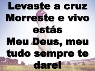 Levaste a cruz
Morreste e vivo
estás
Meu Deus, meu
tudo sempre te
darei
 