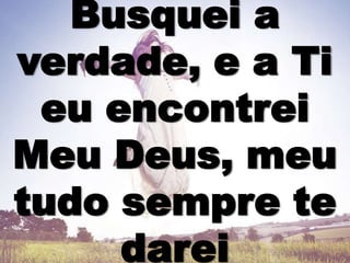 Busquei a
verdade, e a Ti
eu encontrei
Meu Deus, meu
tudo sempre te
darei
 