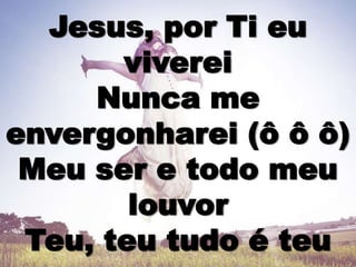 Jesus, por Ti eu
viverei
Nunca me
envergonharei (ô ô ô)
Meu ser e todo meu
louvor
Teu, teu tudo é teu
 