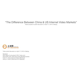 “The Difference Between China & US Internet Video Markets”
                                           Tweet synopsis of panel discussion on April 17, 2010 in Beijing




Tudou panel discussion on April 17, 2010 in Beijing

Speakers:
Gary Wang, Co-founder & CEO, Tudou.com
David Wolf, CEO, Wolf Group Asia (@wolfgroupasia)
Frank Yu, China Internet Analyst (@frankyu)
Gang Lu, Editor, Mobinode.com (@ganglu)
 