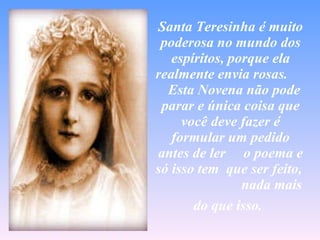 Santa Teresinha é muito poderosa no mundo dos espíritos, porque ela realmente envia rosas.    Esta Novena não pode parar e única coisa que você deve fazer é formular um pedido antes de ler  o poema e só isso tem  que ser feito,  nada mais do que isso.   