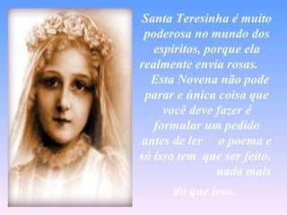 Santa Teresinha é muito
 poderosa no mundo dos
   espíritos, porque ela
realmente envia rosas.
  Esta Novena não pode
 parar e única coisa que
     você deve fazer é
   formular um pedido
antes de ler o poema e
só isso tem que ser feito,
                nada mais
      do que isso.
 