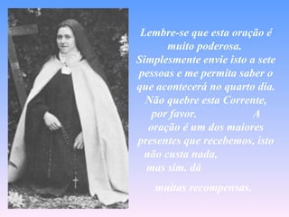 Lembre-se que esta oração é
       muito poderosa.
Simplesmente envie isto a sete
pessoas e me permita saber o
que acontecerá no quarto dia.
  Não quebre esta Corrente,
    por favor.           A
   oração é um dos maiores
presentes que recebemos, isto
  não custa nada,
  mas sim. dá
    muitas recompensas.
 