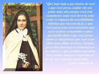"Que hoje haja a paz dentro de você
    e que você possa confiar em seu
    poder mais alto porque você está
 exatamente onde você deveria estar
 e não se esqueça das possibilidades
   infinitas que nascem da fé, e que
 você possa usar esses presentes que
   você recebeu e transmitir o amor
   que foi lhe dado e que você possa
 sentir-se satisfeito(a) que você é um
  filho (uma filha) de Deus. Permita
que a Sua presença se estabeleça no
teu interior e que permita a tua alma
  livre cantar, dançar e esquentar-se
no sol que está aqui para todos
                    e para cada um de

               nós"
 