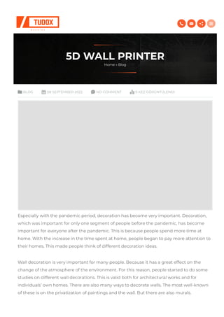 5D WALL PRINTR
Home » log
LOG 08 PTMR 2022 NO COMMNT 9 KZ GÖRÜNTÜLNDI
peciall ith the pandemic period, decoration ha ecome ver important. Decoration,
hich a important for onl one egment of people efore the pandemic, ha ecome
important for everone after the pandemic. Thi i ecaue people pend more time at
home. With the increae in the time pent at home, people egan to pa more attention to
their home. Thi made people think of different decoration idea.
Wall decoration i ver important for man people. ecaue it ha a great effect on the
change of the atmophere of the environment. For thi reaon, people tarted to do ome
tudie on different all decoration. Thi i valid oth for architectural ork and for
individual’ on home. There are alo man a to decorate all. The mot ell-knon
of thee i on the privatization of painting and the all. ut there are alo mural.
   
 