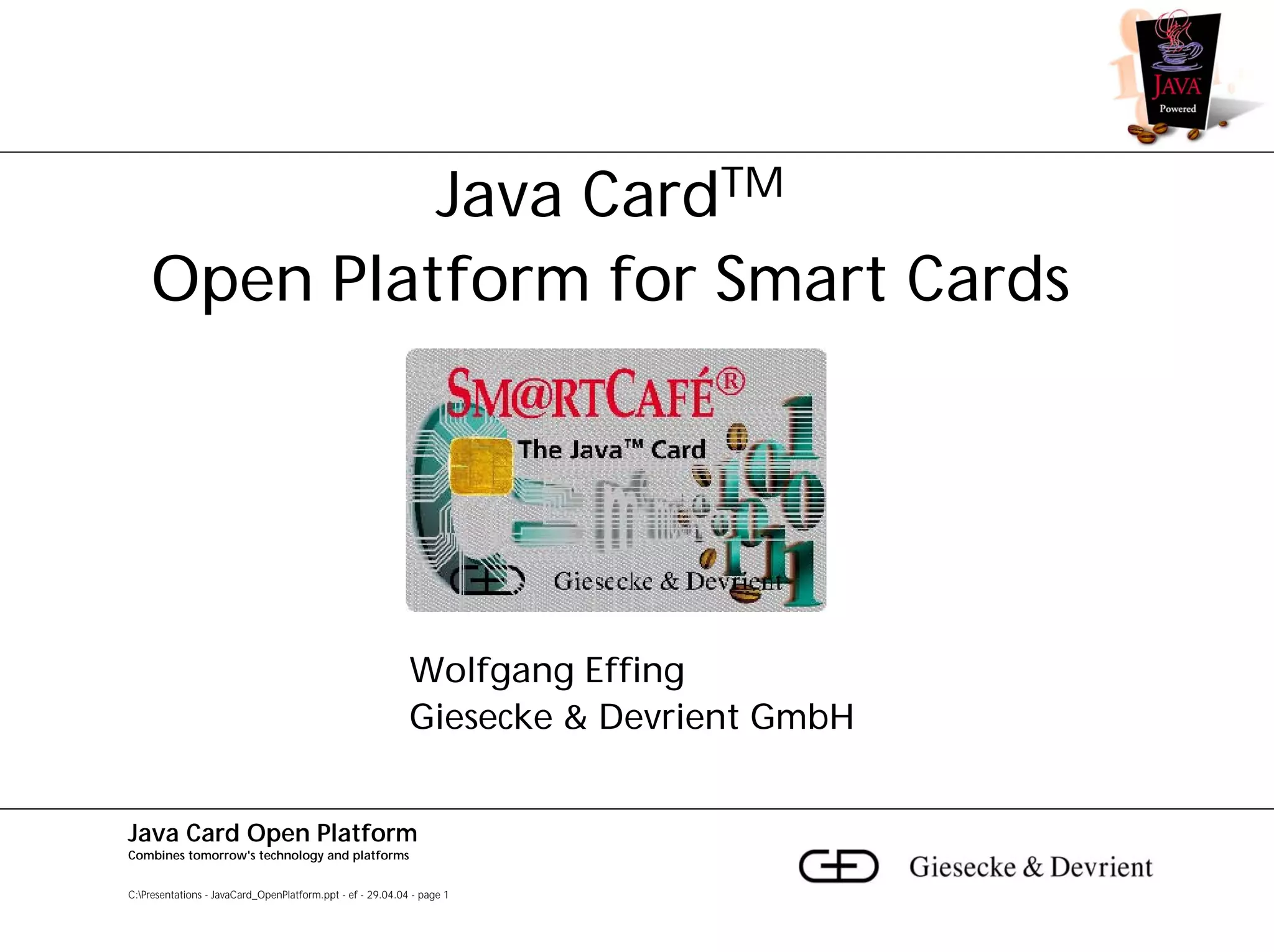 Java CardTM
    Open Platform for Smart Cards




                                                            Wolfgang Effing
                                                            Giesecke & Devrient GmbH


Java Card Open Platform
Combines tomorrow's technology and platforms


C:Presentations - JavaCard_OpenPlatform.ppt - ef - 29.04.04 - page 1
 