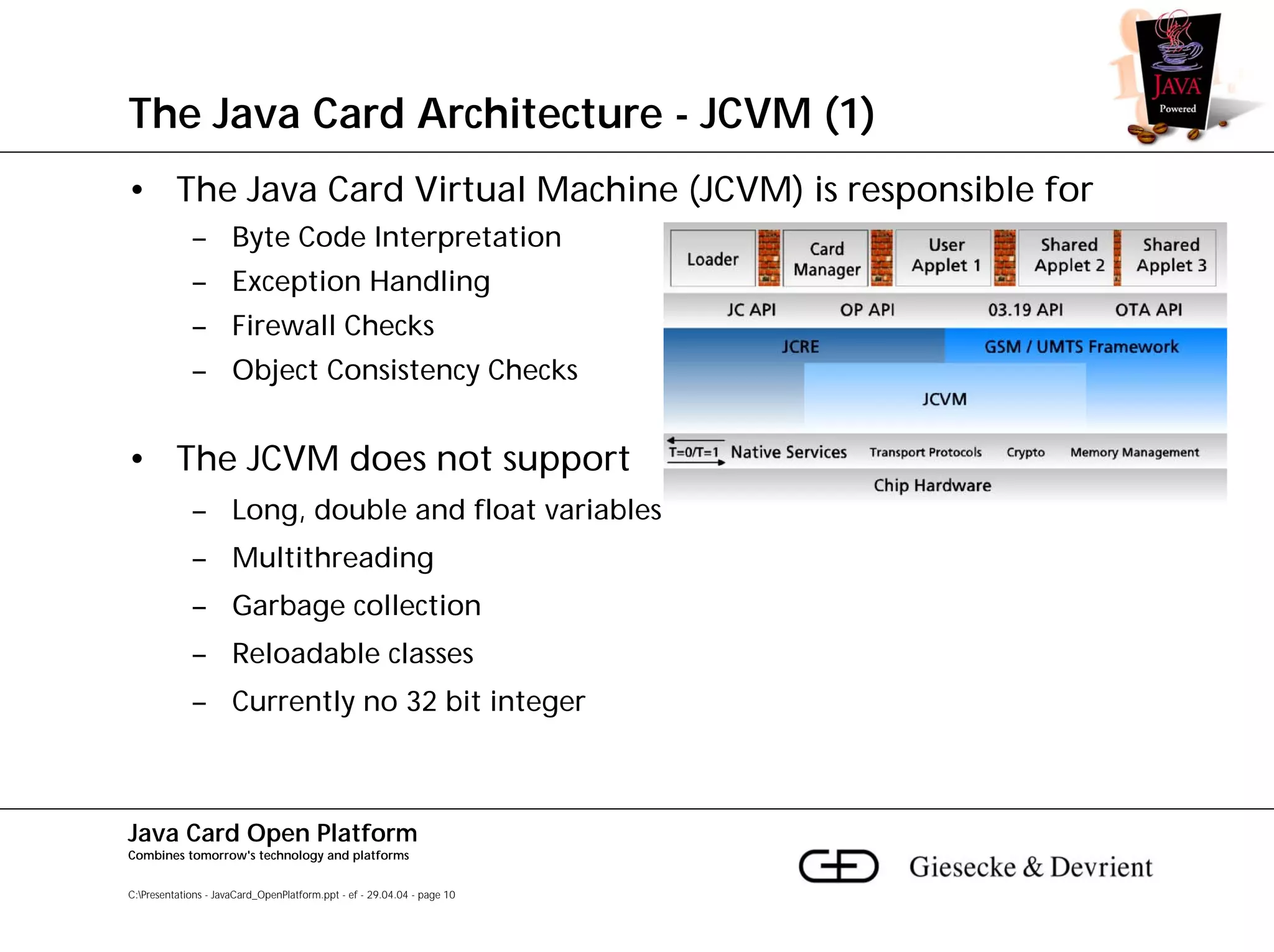 The Java Card Architecture - JCVM (1)
• The Java Card Virtual Machine (JCVM) is responsible for
             – Byte Code Interpretation
             – Exception Handling
             – Firewall Checks
             – Object Consistency Checks


• The JCVM does not support
             – Long, double and float variables
             – Multithreading
             – Garbage collection
             – Reloadable classes
             – Currently no 32 bit integer



Java Card Open Platform
Combines tomorrow's technology and platforms


C:Presentations - JavaCard_OpenPlatform.ppt - ef - 29.04.04 - page 10
 