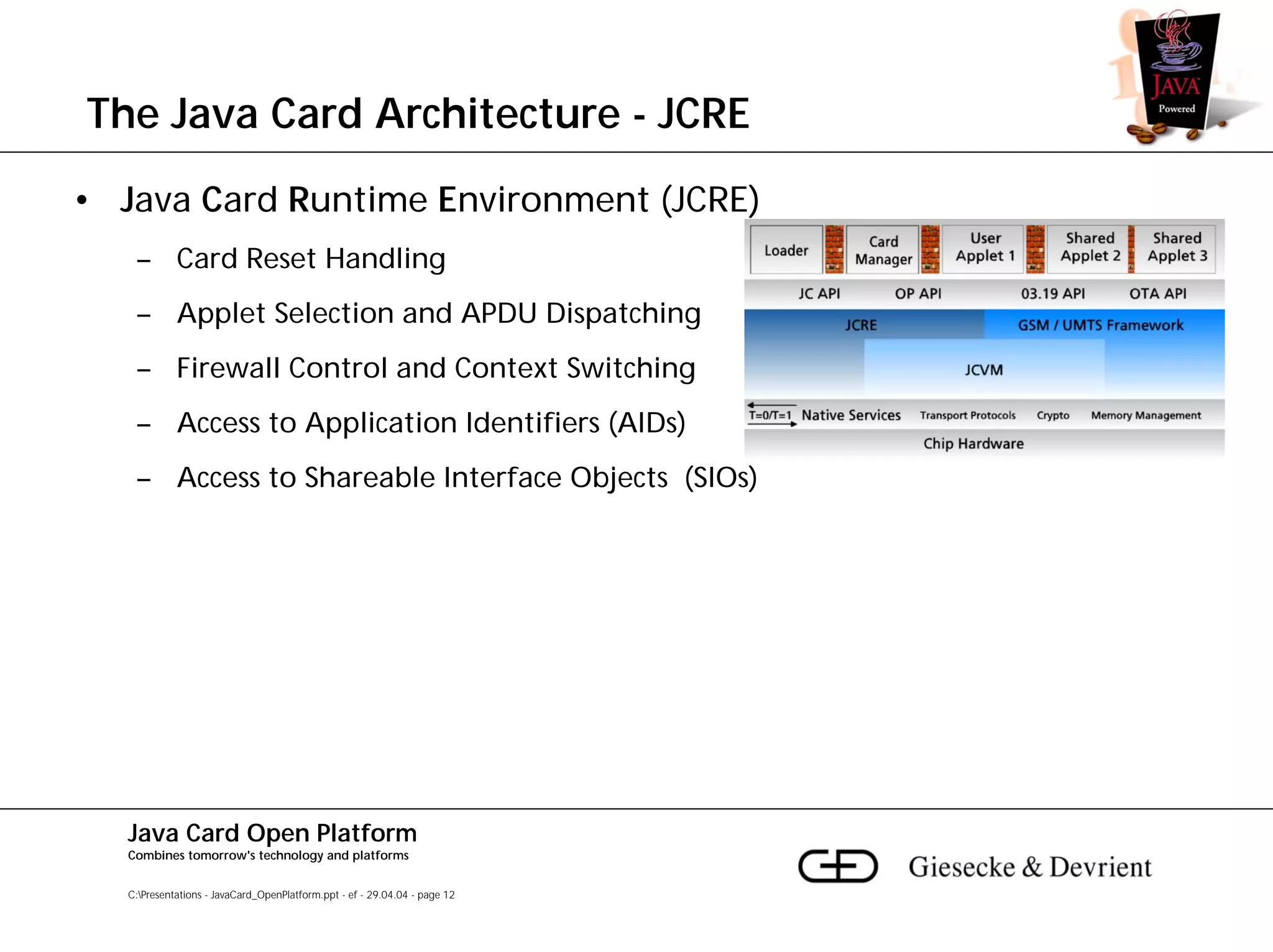 The Java Card Architecture - JCRE
• Java Card Runtime Environment (JCRE)
    – Card Reset Handling
    – Applet Selection and APDU Dispatching
    – Firewall Control and Context Switching
    – Access to Application Identifiers (AIDs)
    – Access to Shareable Interface Objects (SIOs)




   Java Card Open Platform
   Combines tomorrow's technology and platforms


   C:Presentations - JavaCard_OpenPlatform.ppt - ef - 29.04.04 - page 12
 
