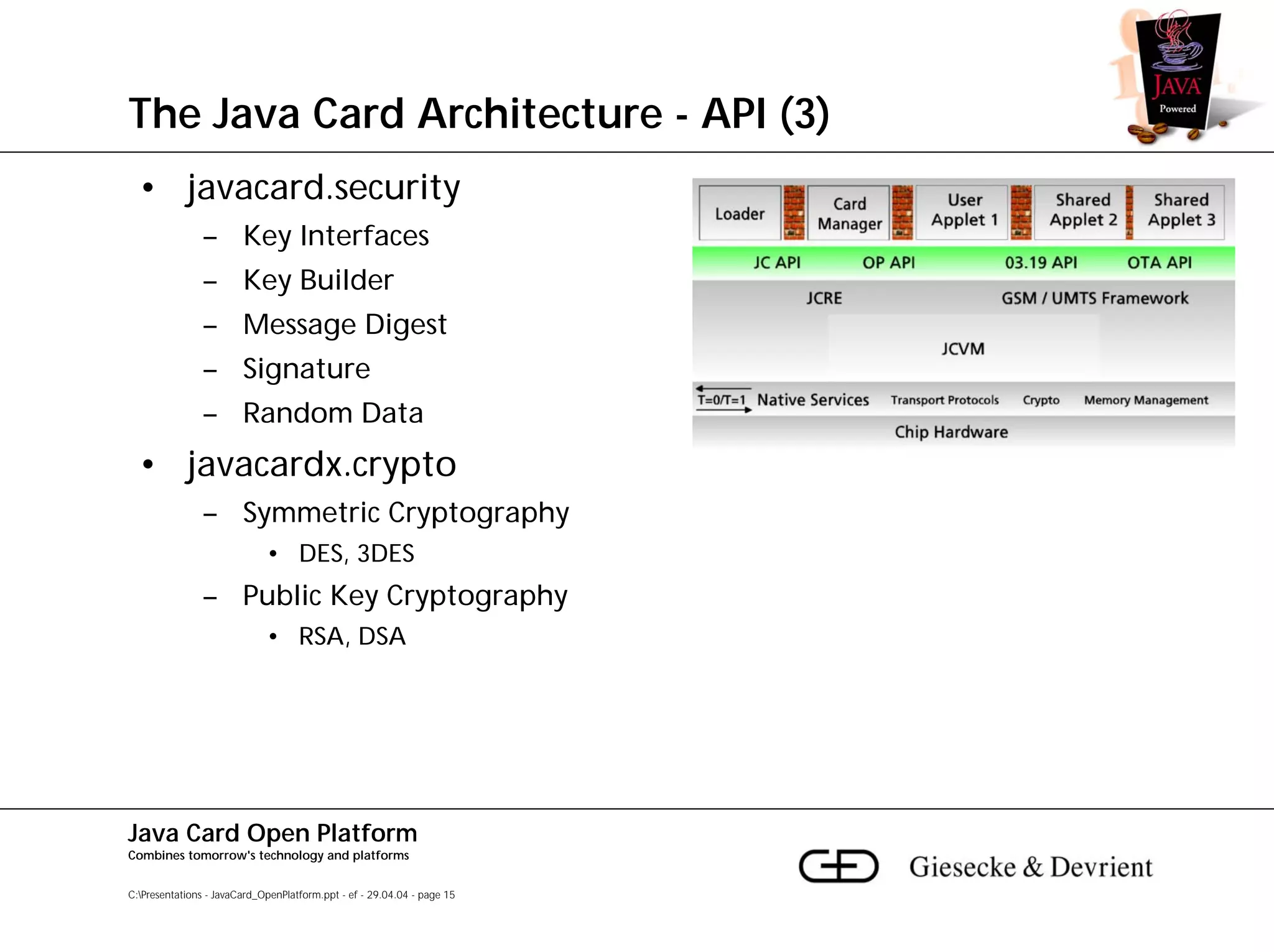 The Java Card Architecture - API (3)
  • javacard.security
               – Key Interfaces
               – Key Builder
               – Message Digest
               – Signature
               – Random Data
  • javacardx.crypto
               – Symmetric Cryptography
                             • DES, 3DES
               – Public Key Cryptography
                             • RSA, DSA




Java Card Open Platform
Combines tomorrow's technology and platforms


C:Presentations - JavaCard_OpenPlatform.ppt - ef - 29.04.04 - page 15
 