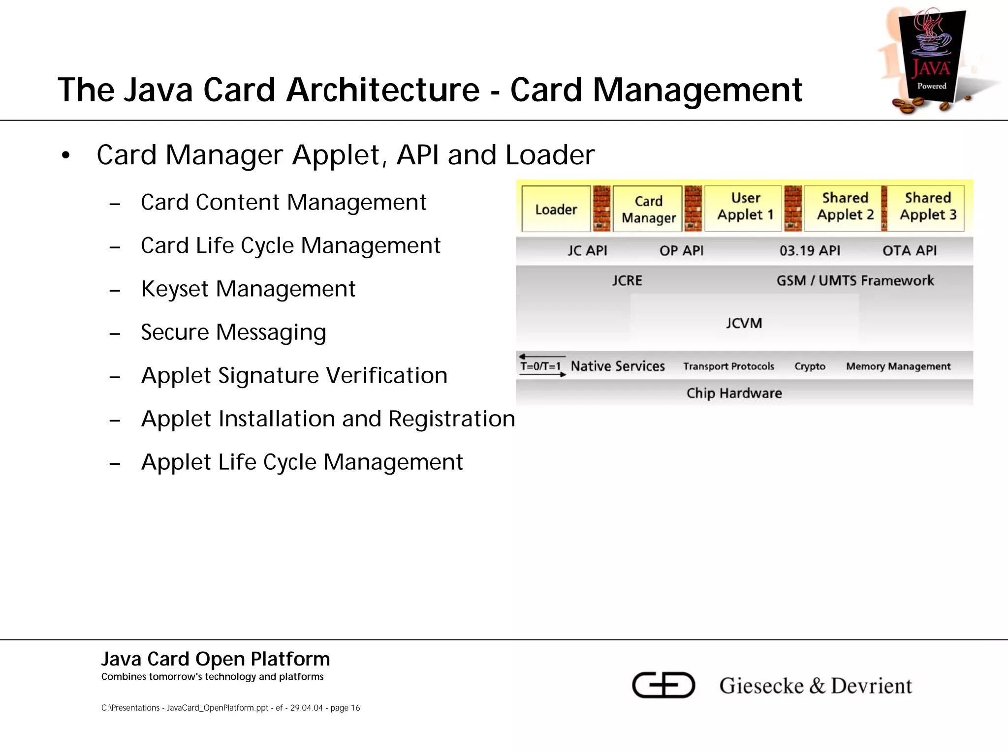 The Java Card Architecture - Card Management
• Card Manager Applet, API and Loader
    – Card Content Management
    – Card Life Cycle Management
    – Keyset Management
    – Secure Messaging
    – Applet Signature Verification
    – Applet Installation and Registration
    – Applet Life Cycle Management




  Java Card Open Platform
  Combines tomorrow's technology and platforms


  C:Presentations - JavaCard_OpenPlatform.ppt - ef - 29.04.04 - page 16
 