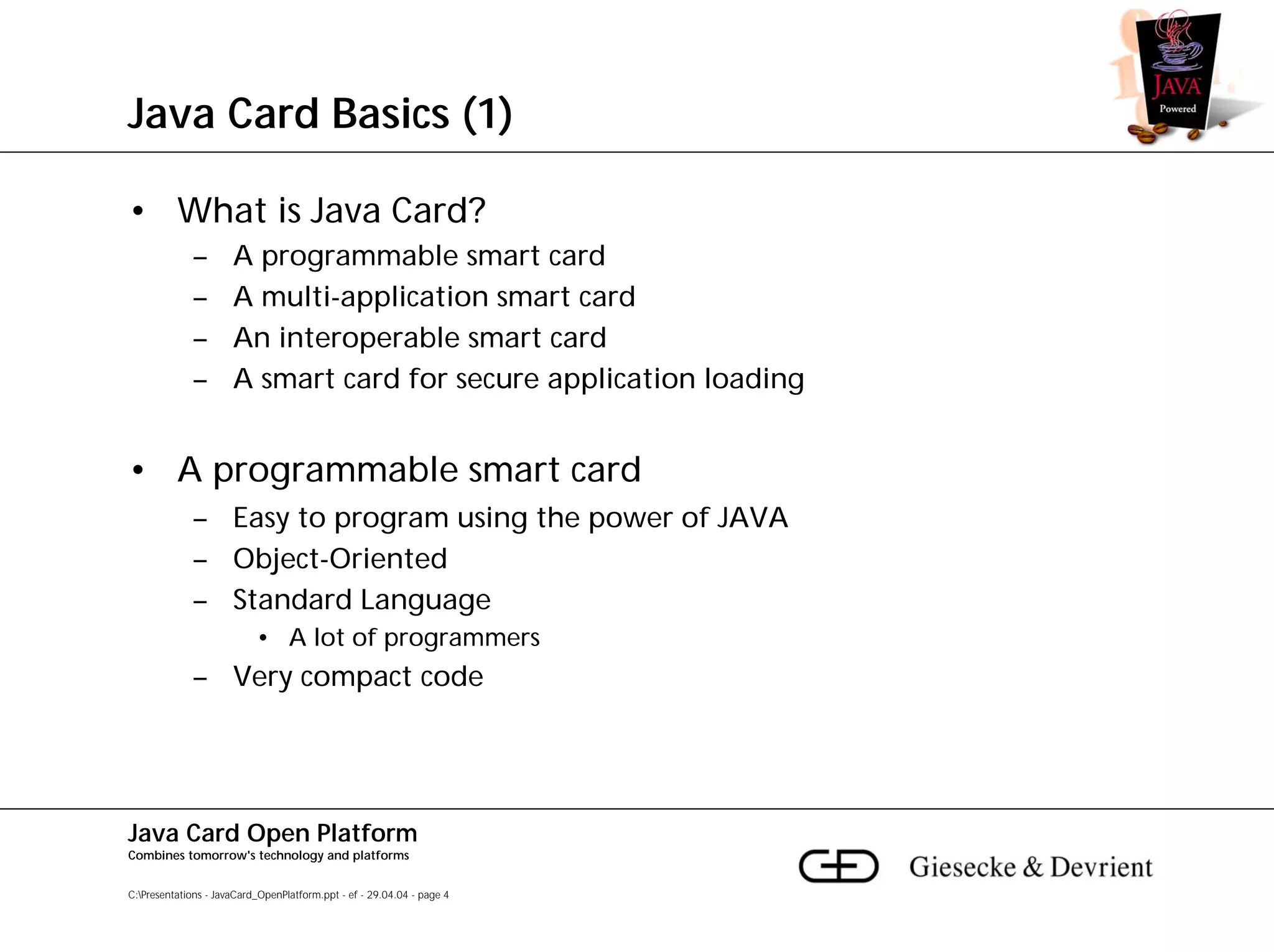 Java Card Basics (1)

• What is Java Card?
             –        A programmable smart card
             –        A multi-application smart card
             –        An interoperable smart card
             –        A smart card for secure application loading


• A programmable smart card
             – Easy to program using the power of JAVA
             – Object-Oriented
             – Standard Language
                           • A lot of programmers
             – Very compact code




Java Card Open Platform
Combines tomorrow's technology and platforms


C:Presentations - JavaCard_OpenPlatform.ppt - ef - 29.04.04 - page 4
 