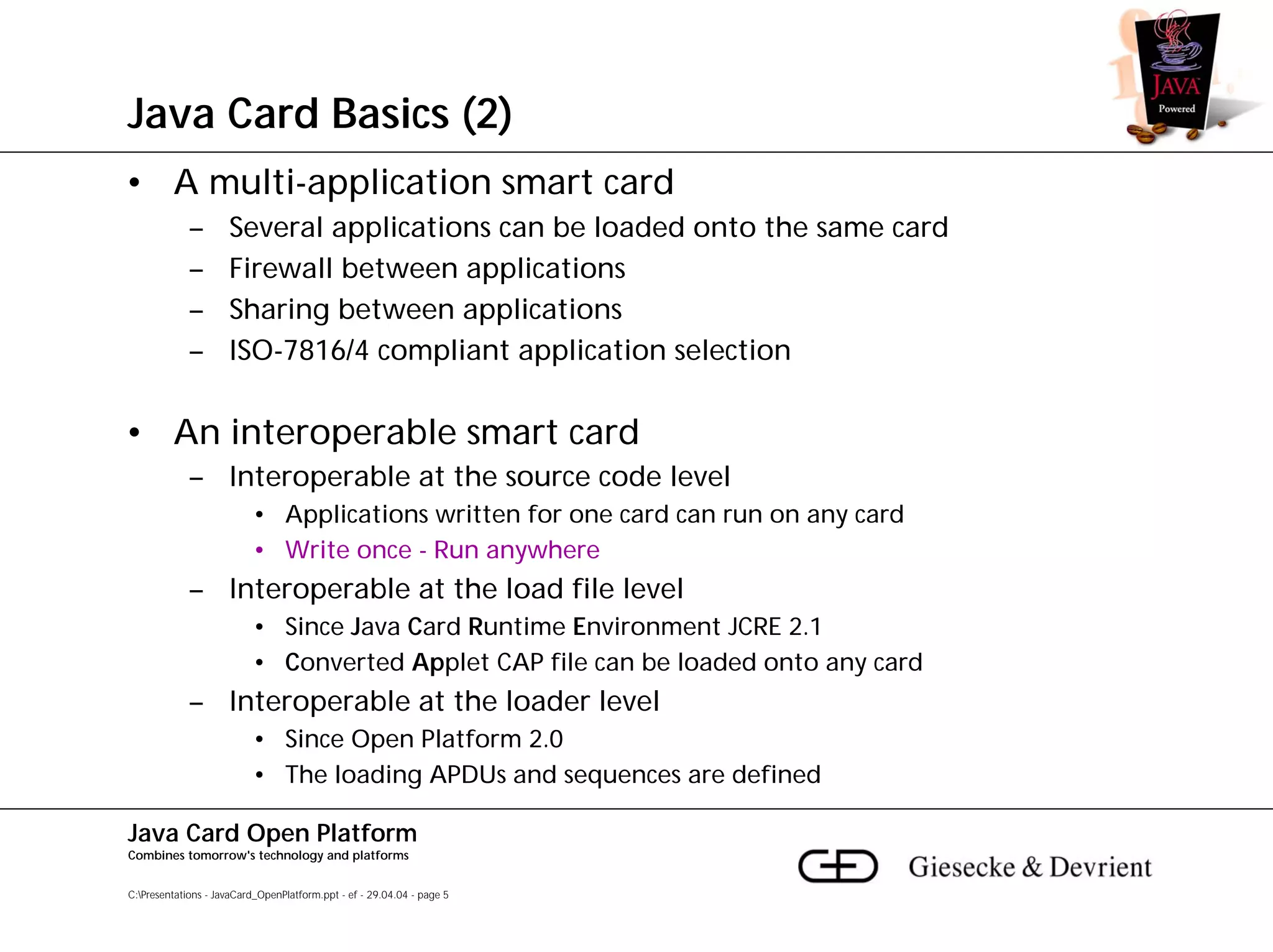 Java Card Basics (2)
• A multi-application smart card
             –       Several applications can be loaded onto the same card
             –       Firewall between applications
             –       Sharing between applications
             –       ISO-7816/4 compliant application selection

• An interoperable smart card
             – Interoperable at the source code level
                          • Applications written for one card can run on any card
                          • Write once - Run anywhere
             – Interoperable at the load file level
                          • Since Java Card Runtime Environment JCRE 2.1
                          • Converted Applet CAP file can be loaded onto any card
             – Interoperable at the loader level
                          • Since Open Platform 2.0
                          • The loading APDUs and sequences are defined

Java Card Open Platform
Combines tomorrow's technology and platforms


C:Presentations - JavaCard_OpenPlatform.ppt - ef - 29.04.04 - page 5
 