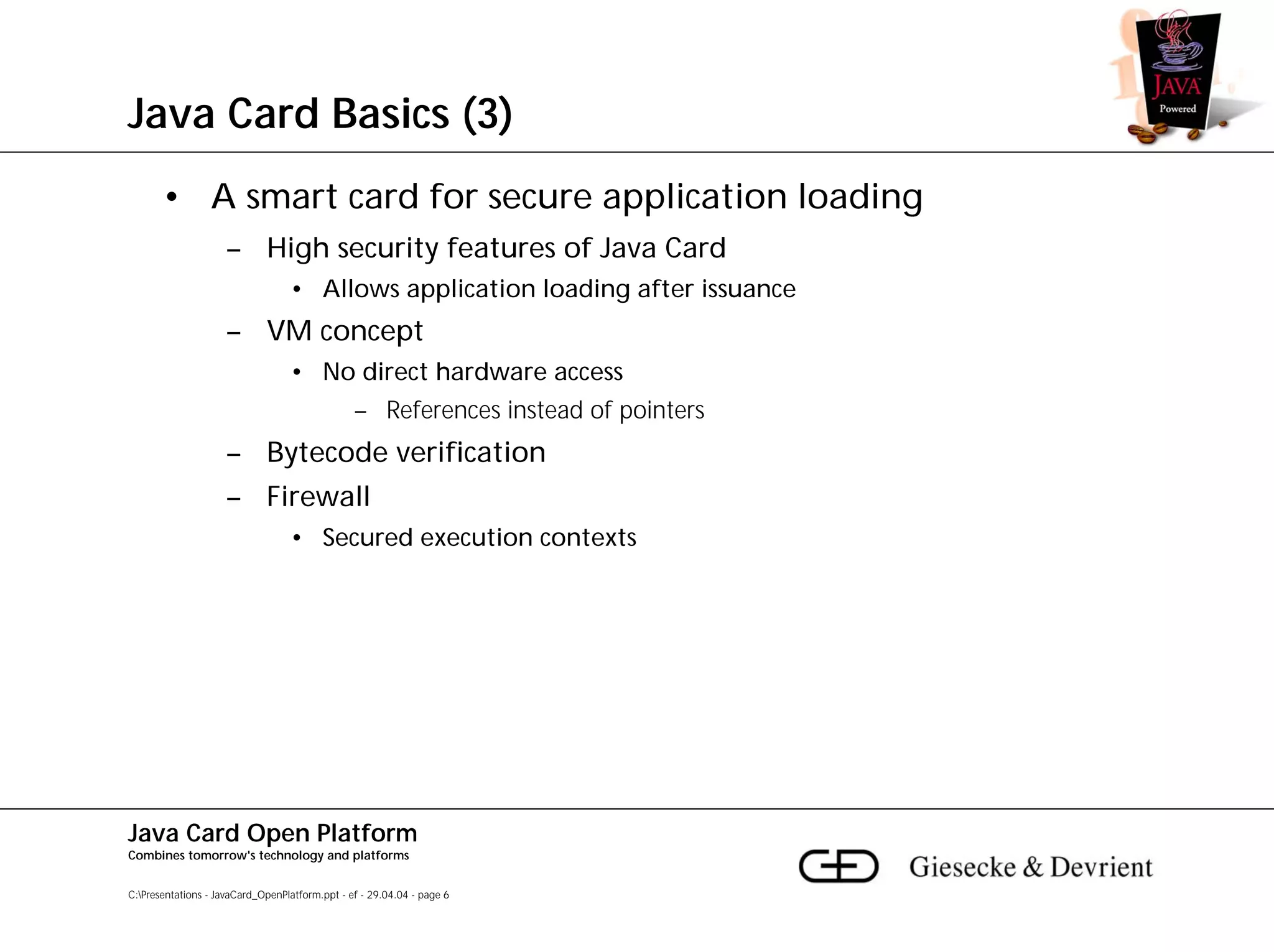 Java Card Basics (3)
       • A smart card for secure application loading
                     – High security features of Java Card
                                  • Allows application loading after issuance
                     – VM concept
                                  • No direct hardware access
                                                – References instead of pointers
                     – Bytecode verification
                     – Firewall
                                  • Secured execution contexts




Java Card Open Platform
Combines tomorrow's technology and platforms


C:Presentations - JavaCard_OpenPlatform.ppt - ef - 29.04.04 - page 6
 