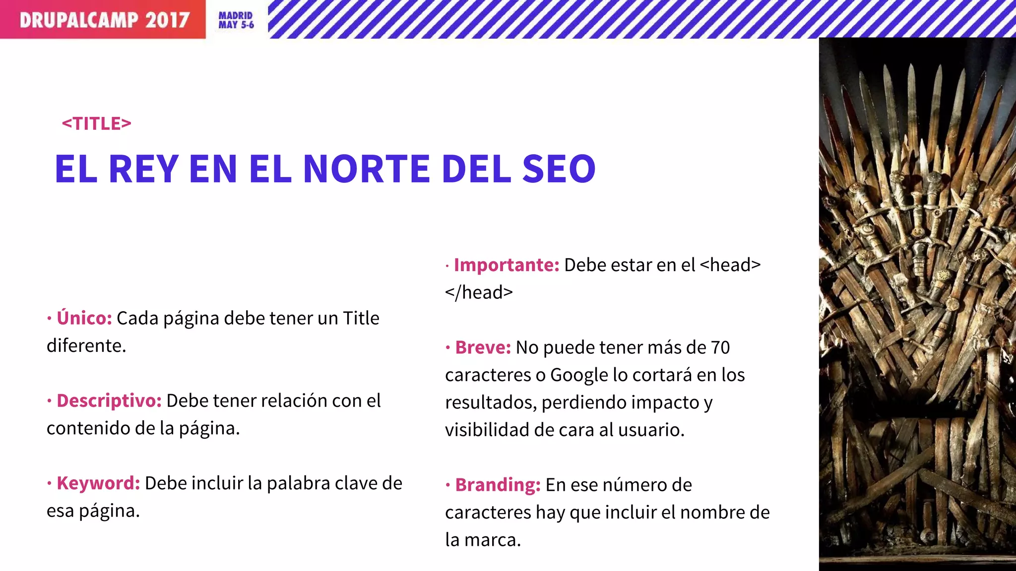 EL REY EN EL NORTE DEL SEO
<TITLE>
· Único: Cada página debe tener un Title
diferente.
· Descriptivo: Debe tener relación con el
contenido de la página.
· Keyword: Debe incluir la palabra clave de
esa página.
· Importante: Debe estar en el <head>
</head>
· Breve: No puede tener más de 70
caracteres o Google lo cortará en los
resultados, perdiendo impacto y
visibilidad de cara al usuario.
· Branding: En ese número de
caracteres hay que incluir el nombre de
la marca.
 