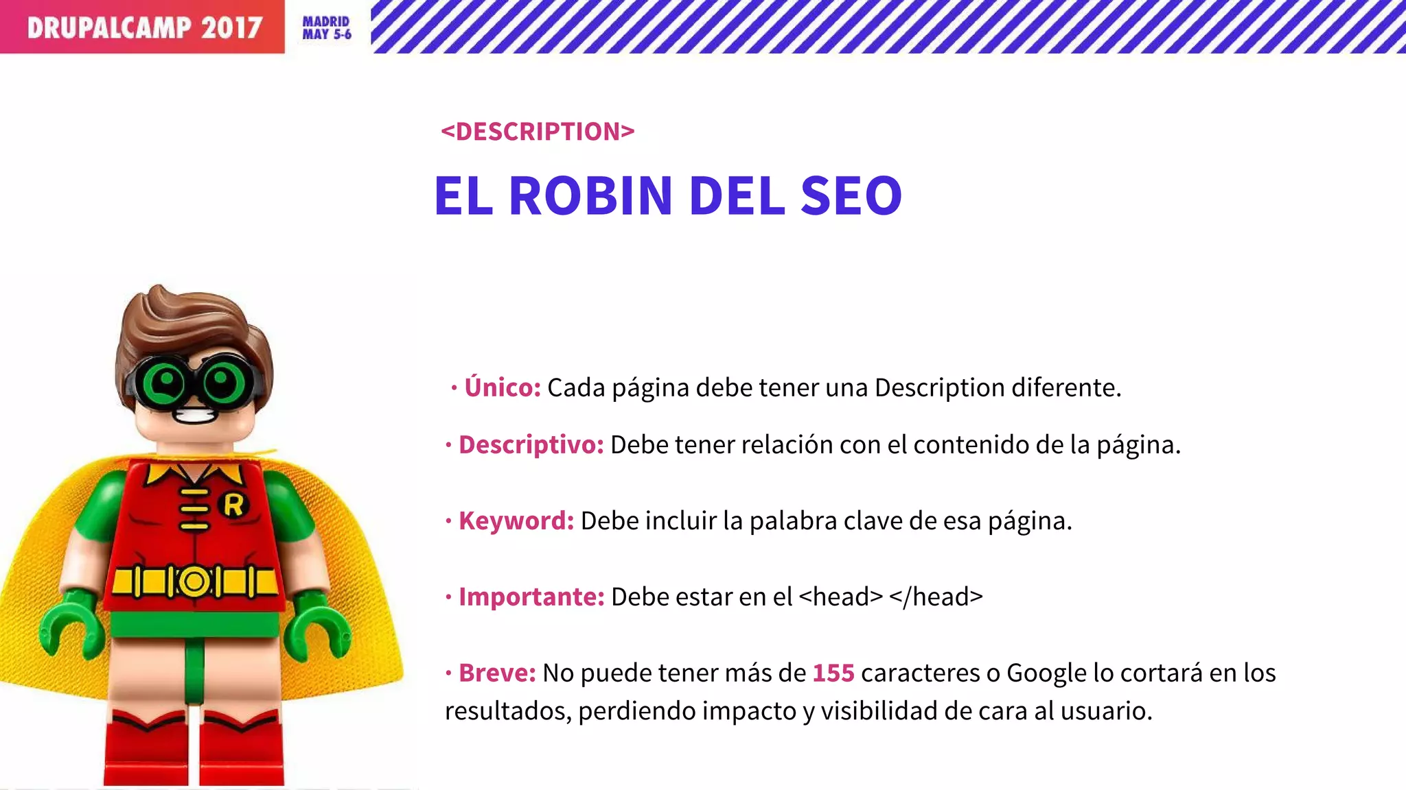 EL ROBIN DEL SEO
· Único: Cada página debe tener una Description diferente.
· Descriptivo: Debe tener relación con el contenido de la página.
· Keyword: Debe incluir la palabra clave de esa página.
· Importante: Debe estar en el <head> </head>
· Breve: No puede tener más de 155 caracteres o Google lo cortará en los
resultados, perdiendo impacto y visibilidad de cara al usuario.
<DESCRIPTION>
 