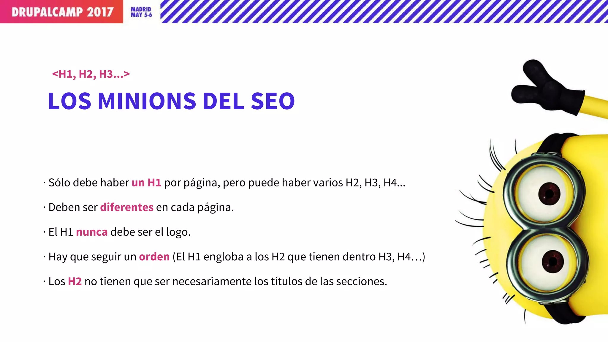 LOS MINIONS DEL SEO
<H1, H2, H3...>
· Sólo debe haber un H1 por página, pero puede haber varios H2, H3, H4...
· Deben ser diferentes en cada página.
· El H1 nunca debe ser el logo.
· Hay que seguir un orden (El H1 engloba a los H2 que tienen dentro H3, H4…)
· Los H2 no tienen que ser necesariamente los títulos de las secciones.
 
