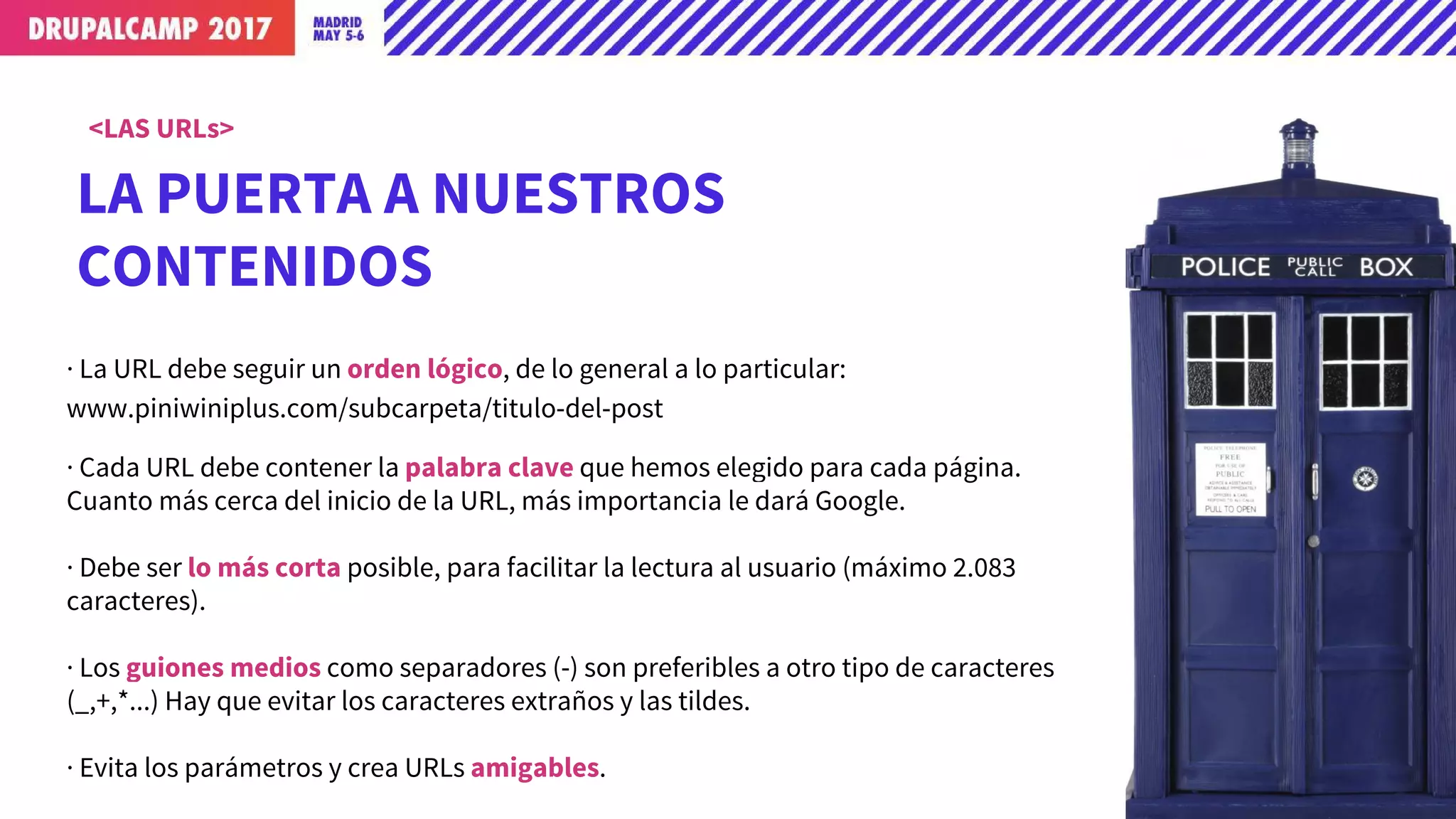 LA PUERTA A NUESTROS
CONTENIDOS
<LAS URLs>
· La URL debe seguir un orden lógico, de lo general a lo particular:
www.piniwiniplus.com/subcarpeta/titulo-del-post
· Cada URL debe contener la palabra clave que hemos elegido para cada página.
Cuanto más cerca del inicio de la URL, más importancia le dará Google.
· Debe ser lo más corta posible, para facilitar la lectura al usuario (máximo 2.083
caracteres).
· Los guiones medios como separadores (-) son preferibles a otro tipo de caracteres
(_,+,*...) Hay que evitar los caracteres extraños y las tildes.
· Evita los parámetros y crea URLs amigables.
 