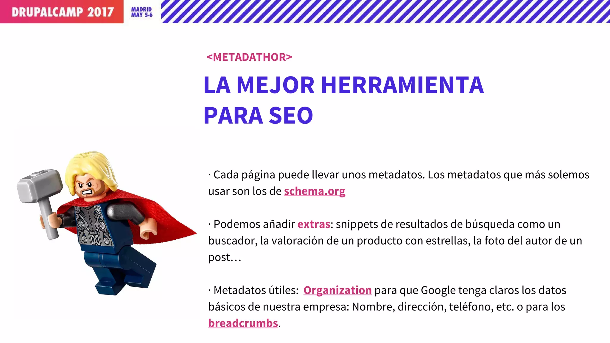LA MEJOR HERRAMIENTA
PARA SEO
· Cada página puede llevar unos metadatos. Los metadatos que más solemos
usar son los de schema.org
· Podemos añadir extras: snippets de resultados de búsqueda como un
buscador, la valoración de un producto con estrellas, la foto del autor de un
post…
· Metadatos útiles: Organization para que Google tenga claros los datos
básicos de nuestra empresa: Nombre, dirección, teléfono, etc. o para los
breadcrumbs.
<METADATHOR>
 