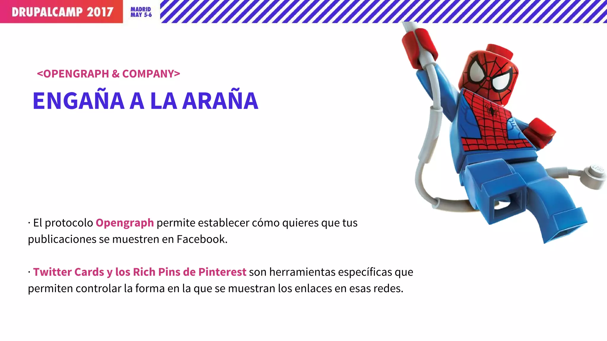 ENGAÑA A LA ARAÑA
<OPENGRAPH & COMPANY>
· El protocolo Opengraph permite establecer cómo quieres que tus
publicaciones se muestren en Facebook.
· Twitter Cards y los Rich Pins de Pinterest son herramientas específicas que
permiten controlar la forma en la que se muestran los enlaces en esas redes.
 