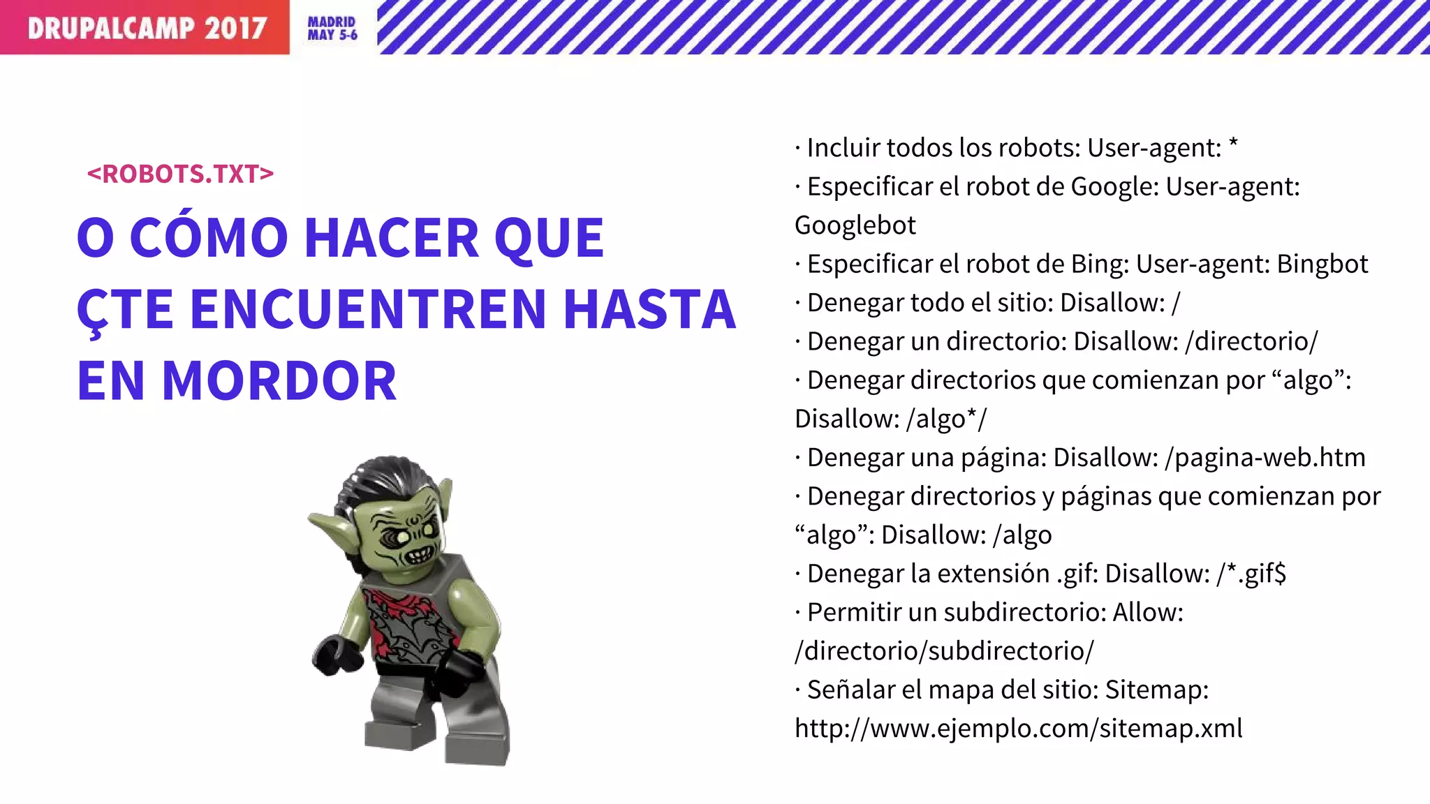 O CÓMO HACER QUE
TE ENCUENTREN HASTA
EN MORDOR
<ROBOTS.TXT>
· Incluir todos los robots: User-agent: *
· Especificar el robot de Google: User-agent:
Googlebot
· Especificar el robot de Bing: User-agent: Bingbot
· Denegar todo el sitio: Disallow: /
· Denegar un directorio: Disallow: /directorio/
· Denegar directorios que comienzan por “algo”:
Disallow: /algo*/
· Denegar una página: Disallow: /pagina-web.htm
· Denegar directorios y páginas que comienzan por
“algo”: Disallow: /algo
· Denegar la extensión .gif: Disallow: /*.gif$
· Permitir un subdirectorio: Allow:
/directorio/subdirectorio/
· Señalar el mapa del sitio: Sitemap:
http://www.ejemplo.com/sitemap.xml
 
