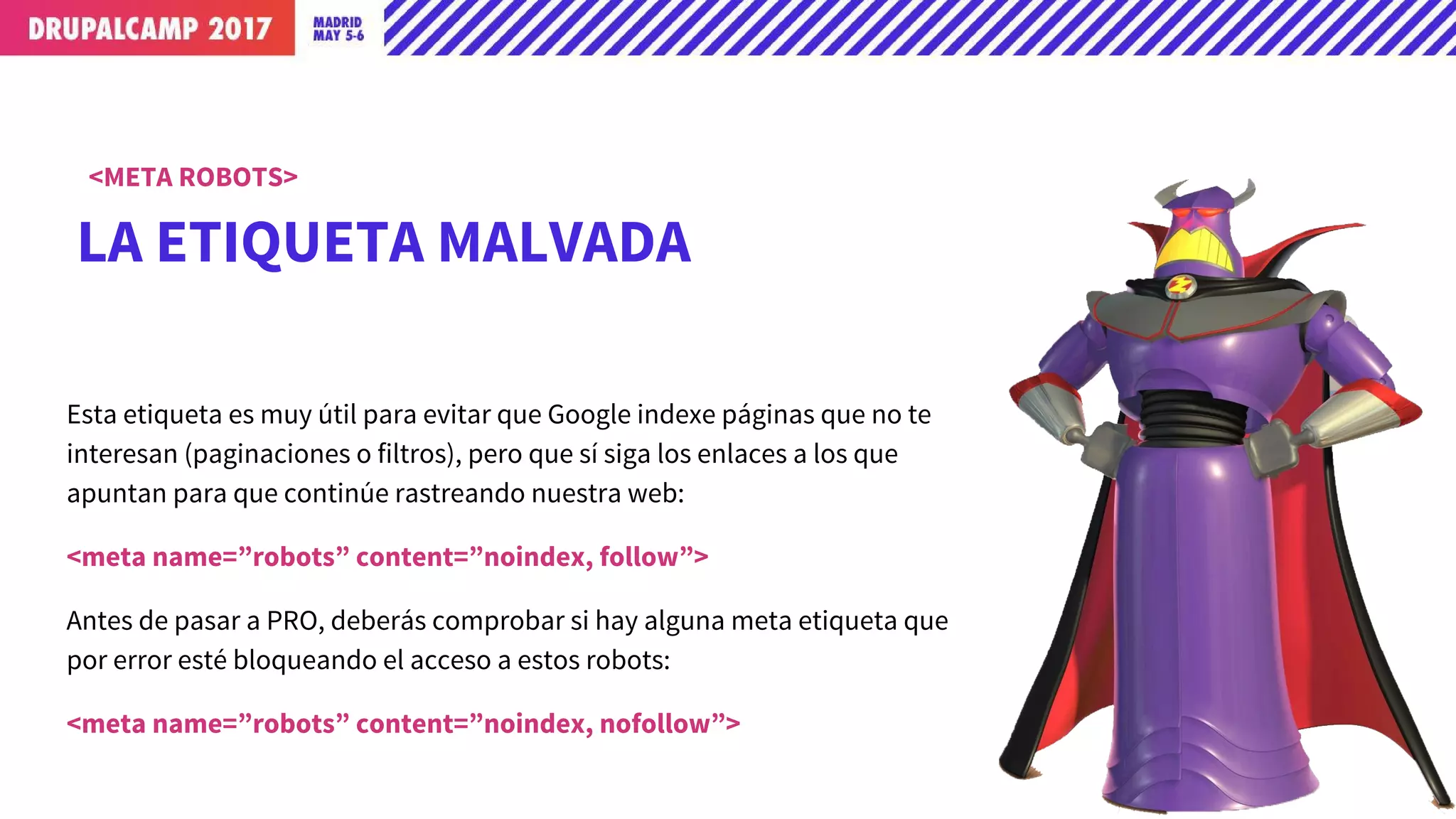 LA ETIQUETA MALVADA
<META ROBOTS>
Esta etiqueta es muy útil para evitar que Google indexe páginas que no te
interesan (paginaciones o filtros), pero que sí siga los enlaces a los que
apuntan para que continúe rastreando nuestra web:
<meta name=”robots” content=”noindex, follow”>
Antes de pasar a PRO, deberás comprobar si hay alguna meta etiqueta que
por error esté bloqueando el acceso a estos robots:
<meta name=”robots” content=”noindex, nofollow”>
 